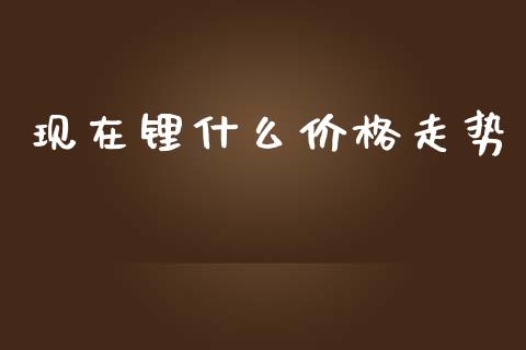 现在锂什么价格走势_https://wap.letulww.com_外汇交易_第1张
