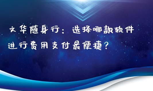 文华随身行：选择哪款软件进行费用支付最便捷？_https://wap.letulww.com_投资管理_第1张