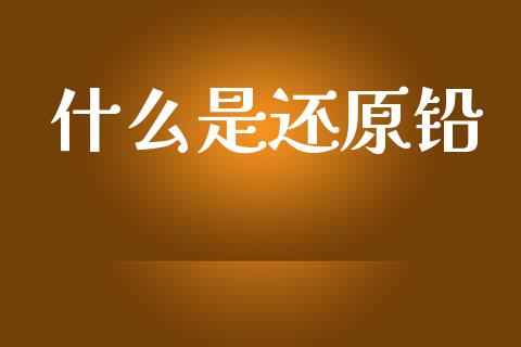 什么是还原铅_https://wap.letulww.com_外汇交易_第1张