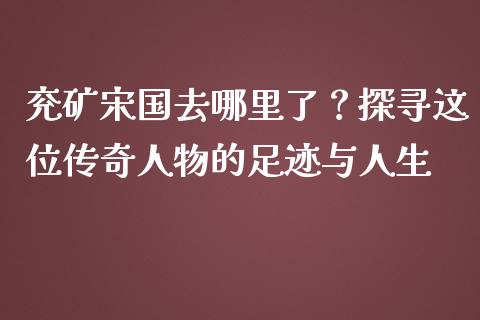 兖矿宋国去哪里了？探寻这位传奇人物的足迹与人生_https://wap.letulww.com_外汇交易_第1张
