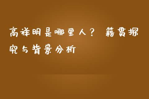 高祥明是哪里人？ 籍贯探究与背景分析_https://wap.letulww.com_融资租赁_第1张