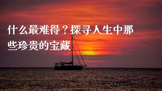 什么最难得?探寻人生中那些珍贵的宝藏_投资策略_第1张_外汇交易_投资策略_融资租赁_投资管理 什么最难得?探寻人生中那些珍贵的宝藏_https://wap.letulww.com_投资策略_第1张