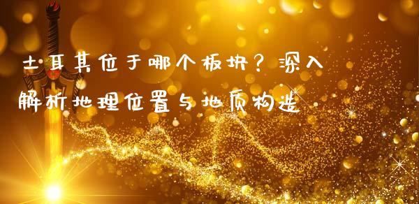 土耳其位于哪个板块？深入解析地理位置与地质构造_https://wap.letulww.com_融资租赁_第1张