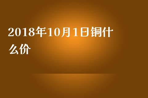 2018年10月1日铜什么价_https://wap.letulww.com_投资管理_第1张