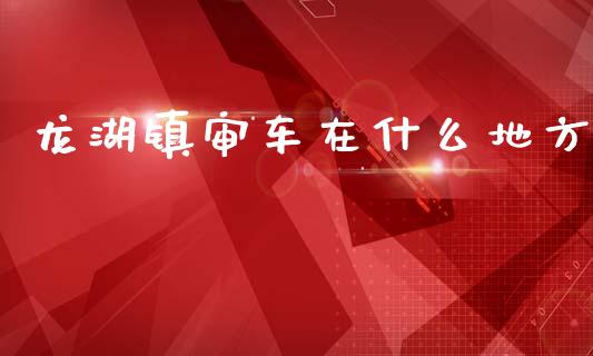 龙湖镇审车在什么地方_https://wap.letulww.com_外汇交易_第1张