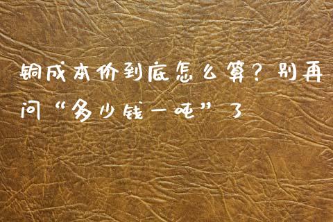 铜成本价到底怎么算？别再问“多少钱一吨”了_https://wap.letulww.com_投资策略_第1张