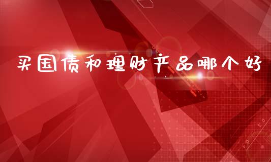 买国债和理财产品哪个好_https://wap.letulww.com_投资策略_第1张