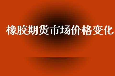 橡胶期货市场价格变化_https://wap.letulww.com_融资租赁_第1张
