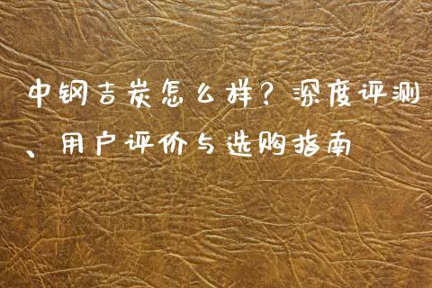 中钢吉炭怎么样？深度评测、用户评价与选购指南_https://wap.letulww.com_投资策略_第1张