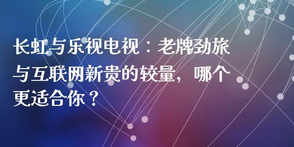 长虹与乐视电视：老牌劲旅与互联网新贵的较量，哪个更适合你？_https://wap.letulww.com_融资租赁_第1张