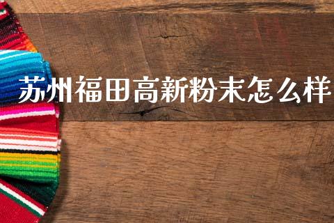 苏州福田高新粉末怎么样_https://wap.letulww.com_投资策略_第1张