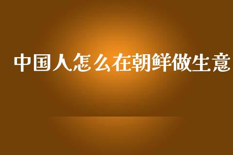 中国人怎么在朝鲜做生意_https://wap.letulww.com_外汇交易_第1张