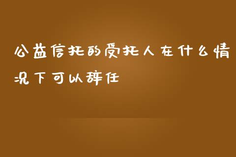 公益信托的受托人在什么情况下可以辞任_https://wap.letulww.com_投资管理_第1张