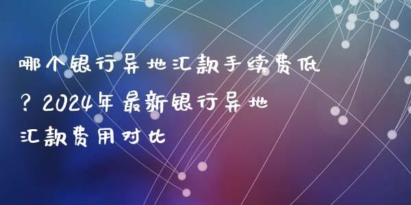 哪个银行异地汇款手续费低？2024年最新银行异地汇款费用对比_https://wap.letulww.com_投资管理_第1张