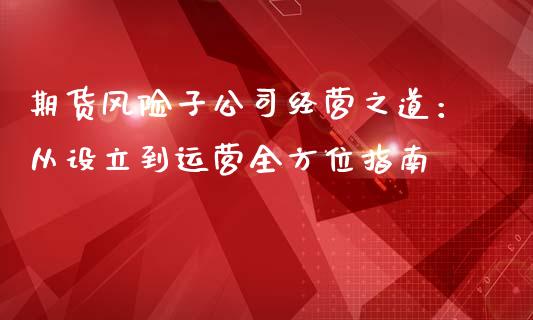 期货风险子公司经营之道：从设立到运营全方位指南_https://wap.letulww.com_投资策略_第1张