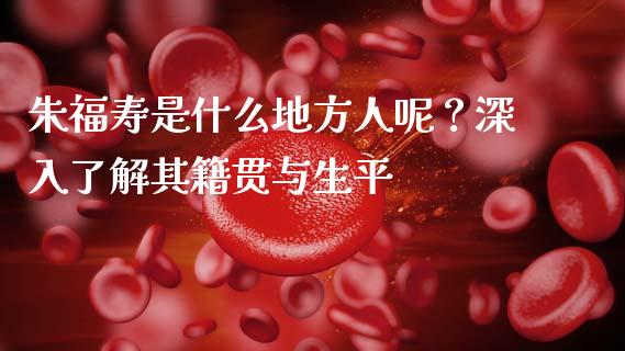 朱福寿是什么地方人呢？深入了解其籍贯与生平_https://wap.letulww.com_投资管理_第1张