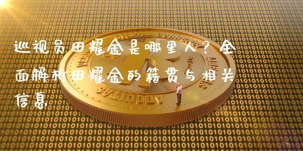 巡视员田耀金是哪里人？全面解析田耀金的籍贯与相关信息_https://wap.letulww.com_融资租赁_第1张