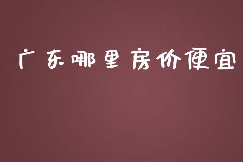 广东哪里房价便宜_https://wap.letulww.com_融资租赁_第1张
