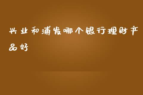 兴业和浦发哪个银行理财产品好_https://wap.letulww.com_投资策略_第1张