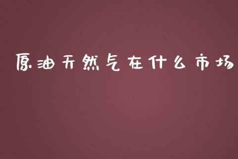 原油天然气在什么市场_https://wap.letulww.com_外汇交易_第1张