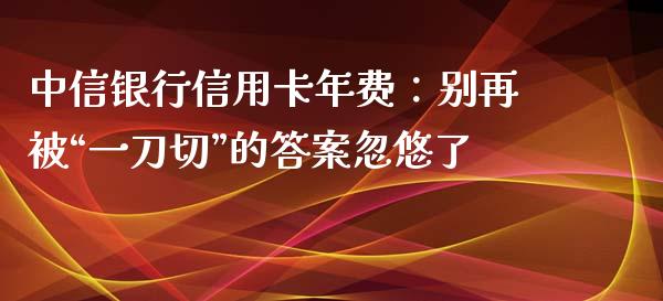 中信银行信用卡年费：别再被“一刀切”的答案忽悠了_https://wap.letulww.com_投资管理_第1张