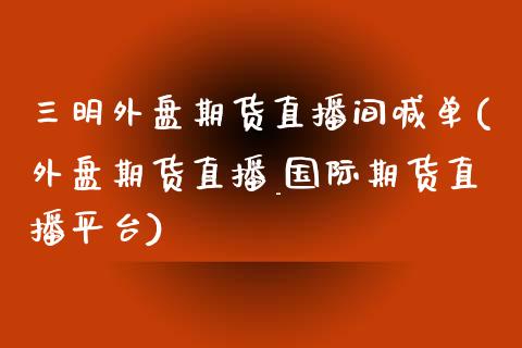三明外盘期货直播间喊单(外盘期货直播_国际期货直播平台)_https://wap.letulww.com_投资管理_第1张