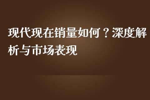 现代现在销量如何？深度解析与市场表现_https://wap.letulww.com_投资策略_第1张