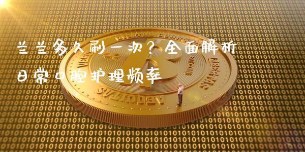 兰兰多久刷一次？全面解析日常口腔护理频率_https://wap.letulww.com_融资租赁_第1张