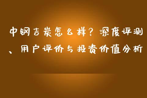 中钢吉炭怎么样？深度评测、用户评价与投资价值分析_https://wap.letulww.com_投资策略_第1张
