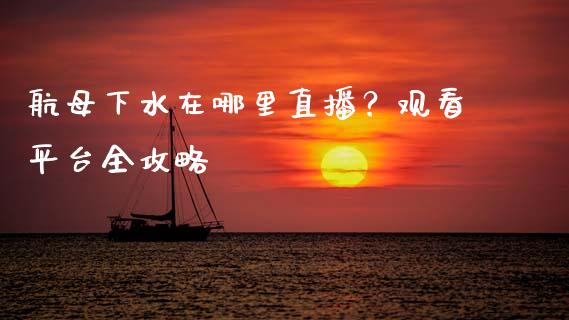 航母下水在哪里直播？观看平台全攻略_https://wap.letulww.com_投资管理_第1张