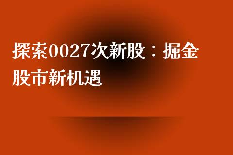 探索0027次新股：掘金股市新机遇_https://wap.letulww.com_外汇交易_第1张