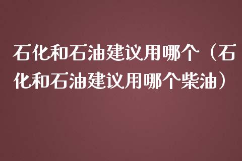 石化和石油建议用哪个（石化和石油建议用哪个柴油）_https://wap.letulww.com_融资租赁_第1张