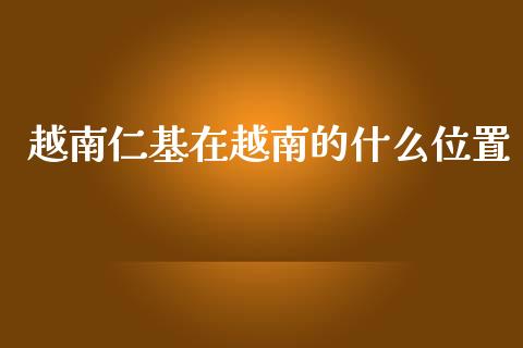 越南仁基在越南的什么位置_https://wap.letulww.com_外汇交易_第1张
