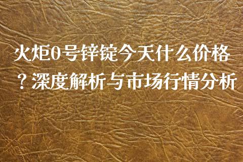 火炬0号锌锭今天什么价格？深度解析与市场行情分析_https://wap.letulww.com_外汇交易_第1张