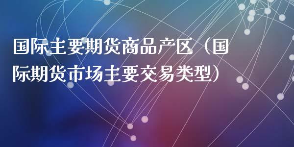 国际主要期货商品产区(国际期货市场主要交易类型)_融资租赁_第1张_外汇交易_投资策略_融资租赁_投资管理 国际主要期货商品产区(国际期货市场主要交易类型)_https://wap.letulww.com_融资租赁_第1张