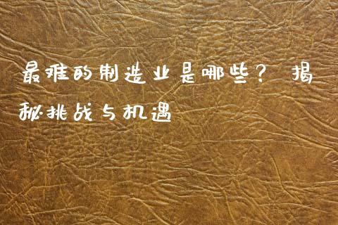 最难的制造业是哪些？ 揭秘挑战与机遇_https://wap.letulww.com_外汇交易_第1张