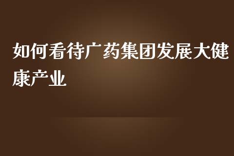 如何看待广药集团发展大健康产业_https://wap.letulww.com_投资管理_第1张