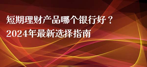 短期理财产品哪个银行好？2024年最新选择指南_https://wap.letulww.com_外汇交易_第1张