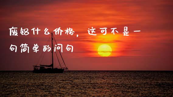 废铝什么价格，这可不是一句简单的问句_https://wap.letulww.com_融资租赁_第1张