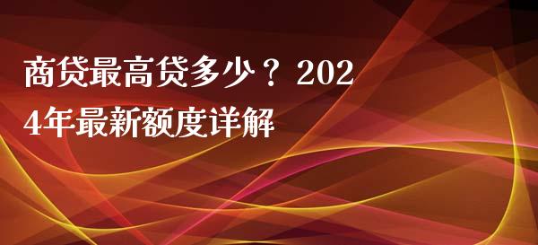 商贷最高贷多少？ 2024年最新额度详解_https://wap.letulww.com_外汇交易_第1张