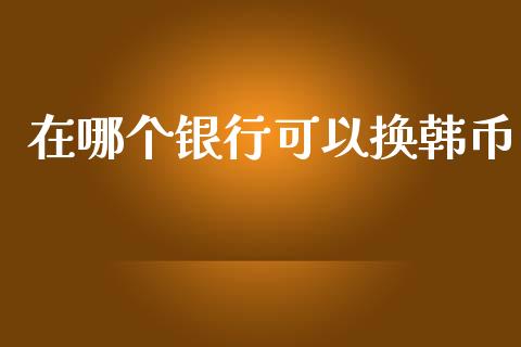 在哪个银行可以换韩币_https://wap.letulww.com_投资管理_第1张