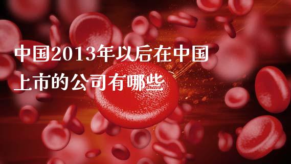 中国2013年以后在中国上市的公司有哪些_https://wap.letulww.com_投资策略_第1张