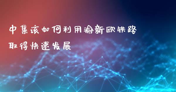 中集该如何利用渝新欧铁路取得快速发展_https://wap.letulww.com_投资策略_第1张