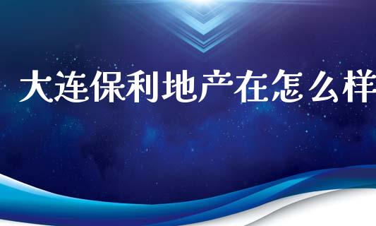 大连保利地产在怎么样_https://wap.letulww.com_投资管理_第1张