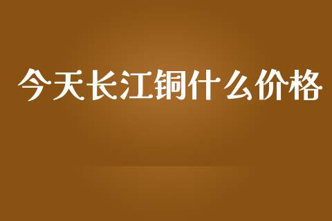 今天长江铜什么价格_https://wap.letulww.com_融资租赁_第1张