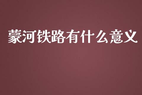 蒙河铁路有什么意义_https://wap.letulww.com_投资管理_第1张