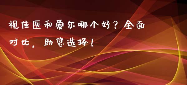 视佳医和爱尔哪个好？全面对比，助您选择！_https://wap.letulww.com_融资租赁_第1张