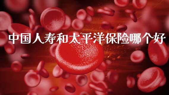 中国人寿和太平洋保险哪个好_https://wap.letulww.com_投资管理_第1张