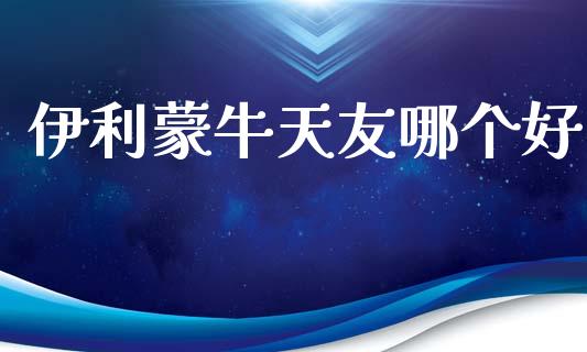 伊利蒙牛天友哪个好_https://wap.letulww.com_外汇交易_第1张