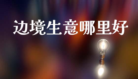 边境生意哪里好_https://wap.letulww.com_投资管理_第1张